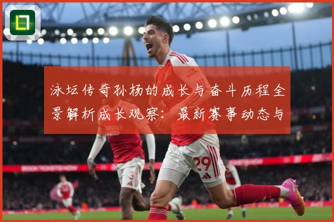 泳坛传奇孙杨的成长与奋斗历程全景解析成长观察：最新赛事动态与深度分析