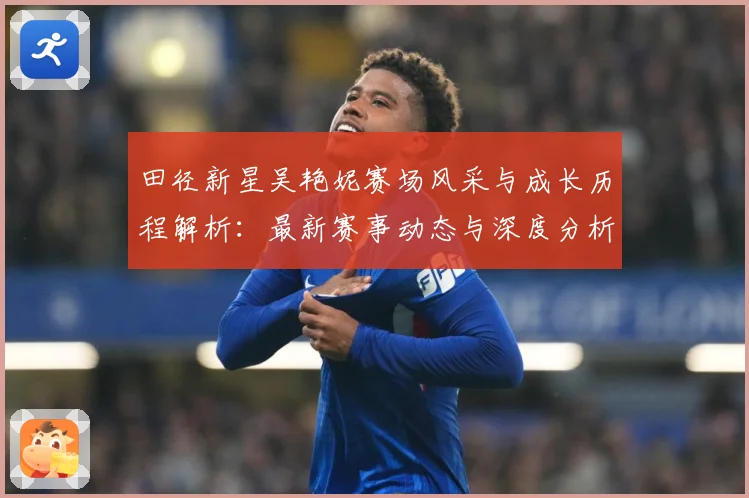 田径新星吴艳妮赛场风采与成长历程解析：最新赛事动态与深度分析