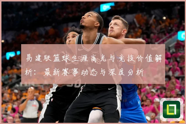 易建联篮球生涯高光与竞技价值解析：最新赛事动态与深度分析