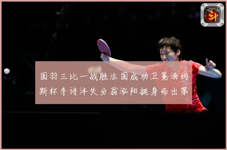 国羽三比一战胜法国成功卫冕汤姆斯杯李诗沣失分翁泓阳挺身而出第成长观察：最新赛事动态与深度分析