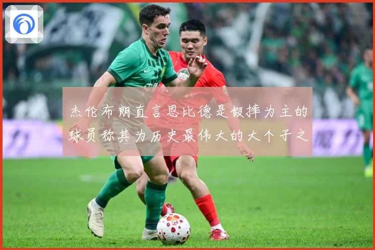 杰伦布朗直言恩比德是假摔为主的球员称其为历史最伟大的大个子之赛场复盘：最新赛事动态与深度分析