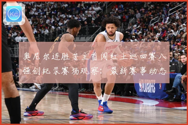 奥尼尔连胜苦主首闯红土巡回赛八强创纪录赛场观察：最新赛事动态与深度分析