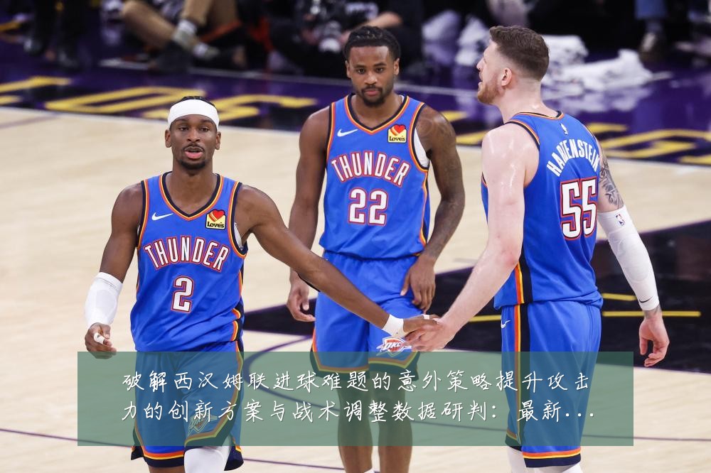 破解西汉姆联进球难题的意外策略提升攻击力的创新方案与战术调整数据研判:最新赛事动态与深度分析